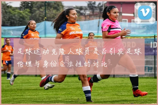 足球运动克隆人球员是否引发足球伦理与身份合法性的讨论