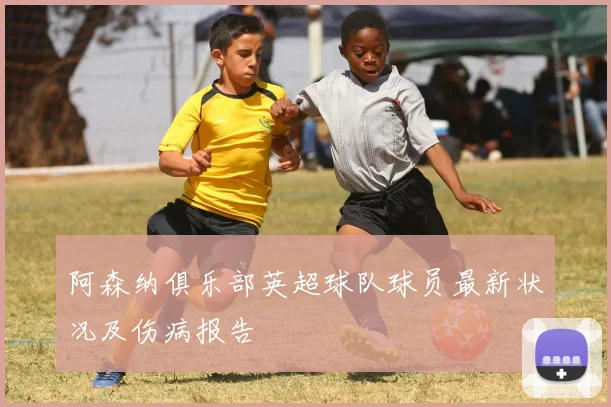 阿森纳俱乐部英超球队球员最新状况及伤病报告