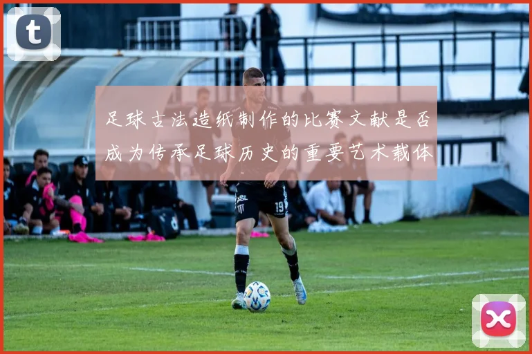 足球古法造纸制作的比赛文献是否成为传承足球历史的重要艺术载体