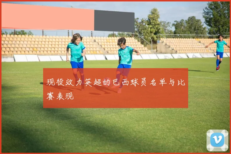 现役效力英超的巴西球员名单与比赛表现