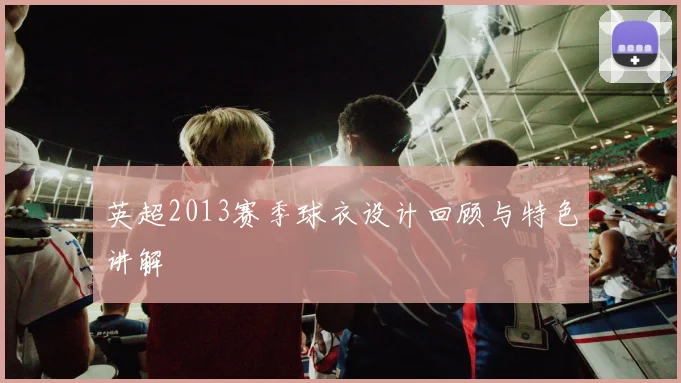 英超2013赛季球衣设计回顾与特色讲解