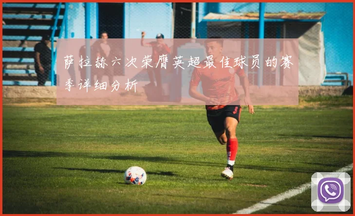 萨拉赫六次荣膺英超最佳球员的赛季详细分析