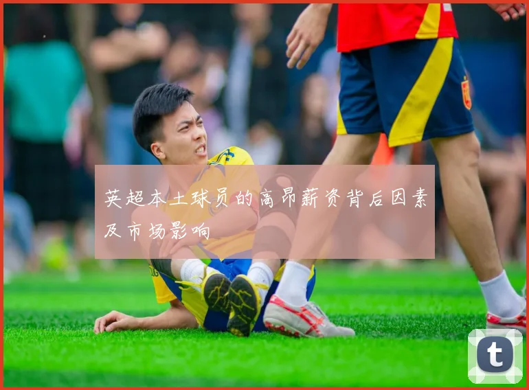 英超本土球员的高昂薪资背后因素及市场影响